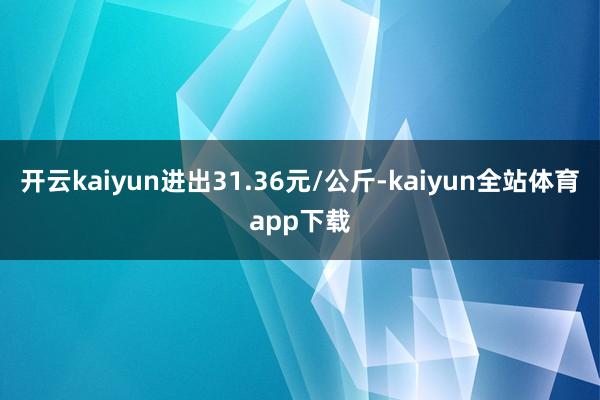 开云kaiyun进出31.36元/公斤-kaiyun全站体育app下载