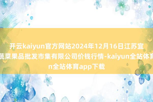 开云kaiyun官方网站2024年12月16日江苏宜兴市瑞德蔬菜果品批发市集有限公司价钱行情-kaiyun全站体育app下载