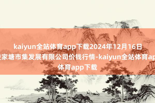 kaiyun全站体育app下载2024年12月16日江苏凌家塘市集发展有限公司价钱行情-kaiyun全站体育app下载