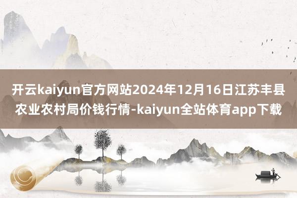 开云kaiyun官方网站2024年12月16日江苏丰县农业农村局价钱行情-kaiyun全站体育app下载