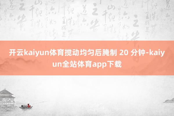开云kaiyun体育搅动均匀后腌制 20 分钟-kaiyun全站体育app下载