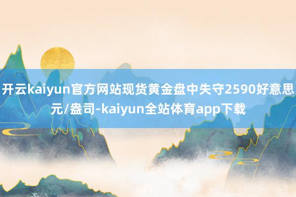 开云kaiyun官方网站现货黄金盘中失守2590好意思元/盎司-kaiyun全站体育app下载