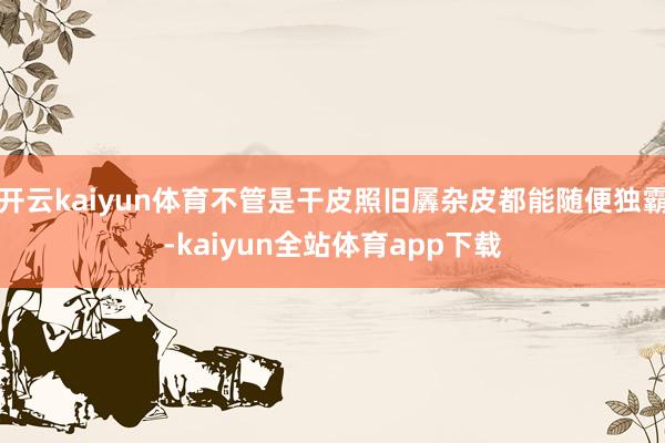 开云kaiyun体育不管是干皮照旧羼杂皮都能随便独霸-kaiyun全站体育app下载