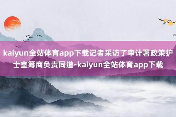 kaiyun全站体育app下载记者采访了审计署政策护士室筹商负责同道-kaiyun全站体育app下载