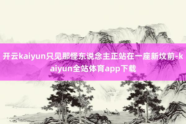 开云kaiyun只见那怪东说念主正站在一座新坟前-kaiyun全站体育app下载