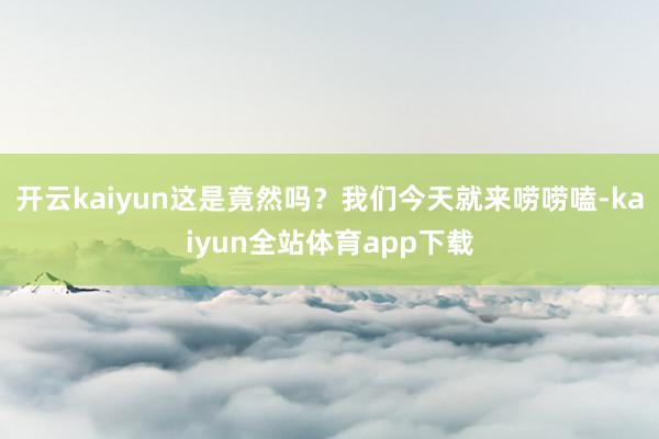 开云kaiyun这是竟然吗？我们今天就来唠唠嗑-kaiyun全站体育app下载