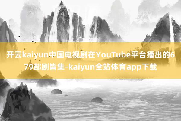 开云kaiyun中国电视剧在YouTube平台播出的679部剧皆集-kaiyun全站体育app下载