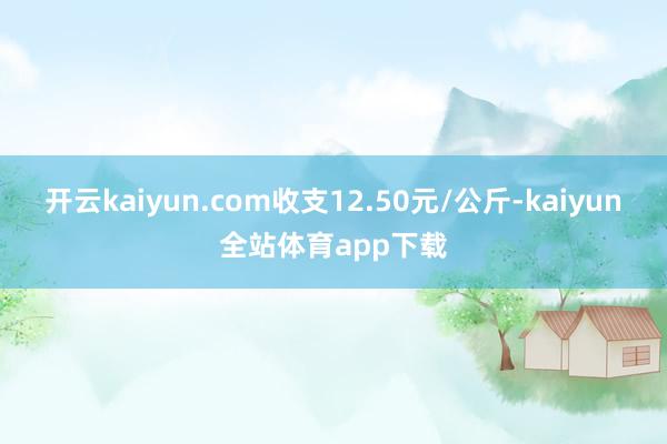 开云kaiyun.com收支12.50元/公斤-kaiyun全站体育app下载
