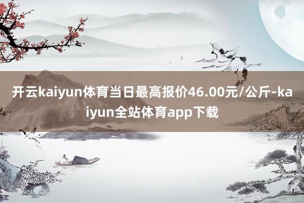 开云kaiyun体育当日最高报价46.00元/公斤-kaiyun全站体育app下载