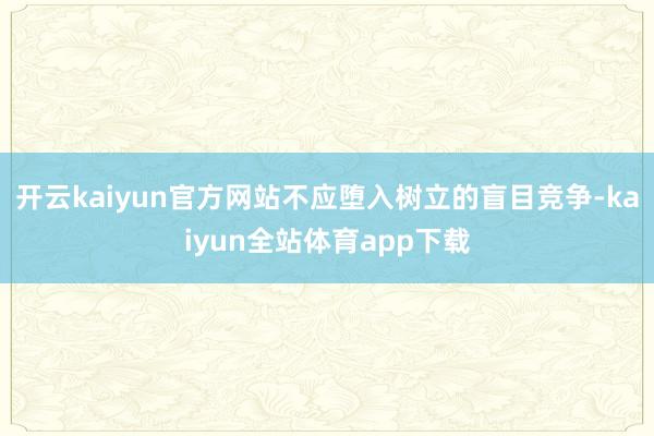 开云kaiyun官方网站不应堕入树立的盲目竞争-kaiyun全站体育app下载