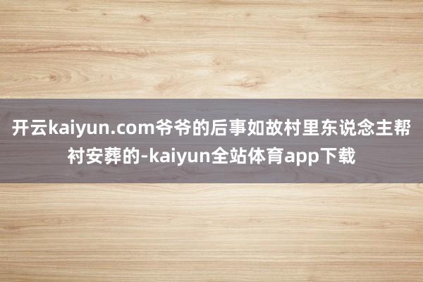 开云kaiyun.com爷爷的后事如故村里东说念主帮衬安葬的-kaiyun全站体育app下载