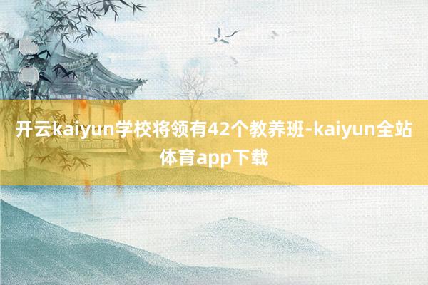 开云kaiyun学校将领有42个教养班-kaiyun全站体育app下载