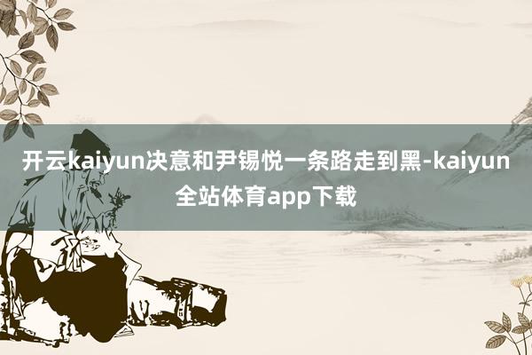 开云kaiyun决意和尹锡悦一条路走到黑-kaiyun全站体育app下载