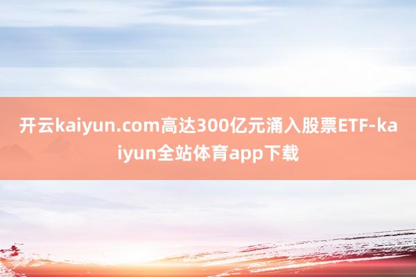 开云kaiyun.com高达300亿元涌入股票ETF-kaiyun全站体育app下载