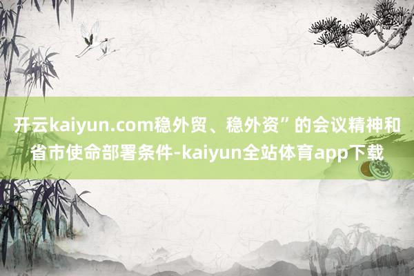 开云kaiyun.com稳外贸、稳外资”的会议精神和省市使命部署条件-kaiyun全站体育app下载