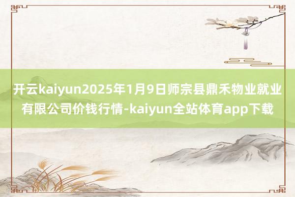 开云kaiyun2025年1月9日师宗县鼎禾物业就业有限公司价钱行情-kaiyun全站体育app下载