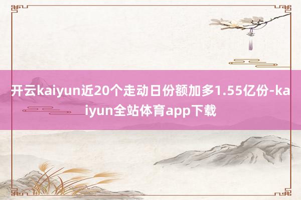 开云kaiyun近20个走动日份额加多1.55亿份-kaiyun全站体育app下载