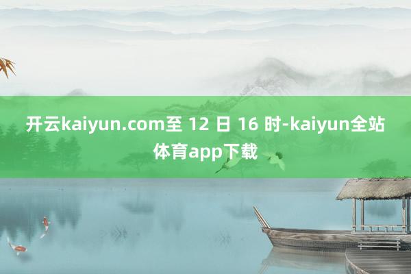开云kaiyun.com至 12 日 16 时-kaiyun全站体育app下载